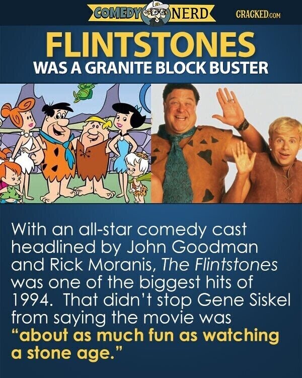 COMEDY NERD CRACKED.COM FLINTSTONES WAS A GRANITE BLOCK BUSTER With an all-star comedy cast headlined by John Goodman and Rick Moranis, The Flintstones was one of the biggest hits of 1994. That didn't stop Gene Siskel from saying the movie was about as much fun as watching a stone age.