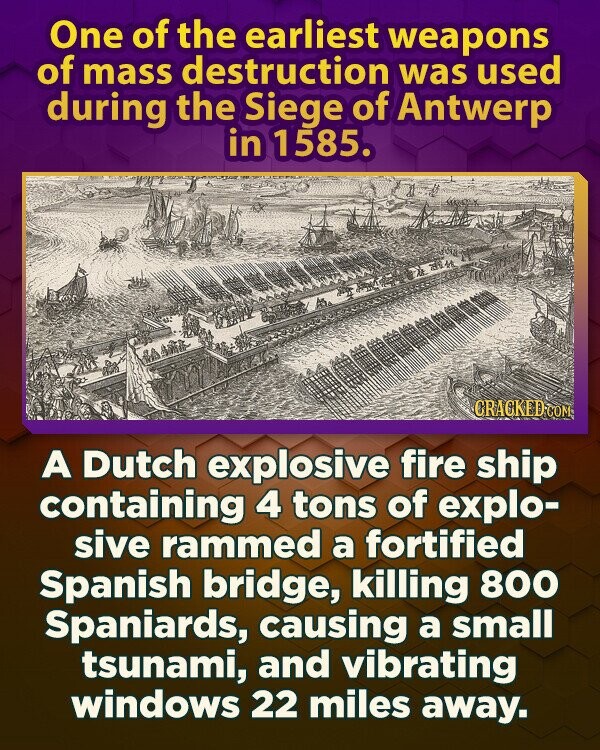 One of the earliest weapons of mass destruction was used during the Siege of Antwerp in 1585. CRACKED.COM A Dutch explosive fire ship containing 4 tons of explo- sive rammed a fortified Spanish bridge, killing 800 Spaniards, causing a small tsunami, and vibrating windows 22 miles away.