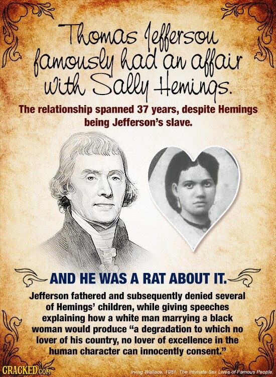 Thomas Jefferson famously had an affair with Sally Hemings. The relationship spanned 37 years, despite Hemings being Jefferson's slave. AND НЕ WAS A RAT ABOUT IT. Jefferson fathered and subsequently denied several of Hemings' children, while giving speeches explaining how a white man marrying a black woman would produce a degradation to which no lover of his country, no lover of excellence in the human character can innocently consent. CRACKED COM Irving Wallace 1981 The Intimate Sex Lives of Famous People