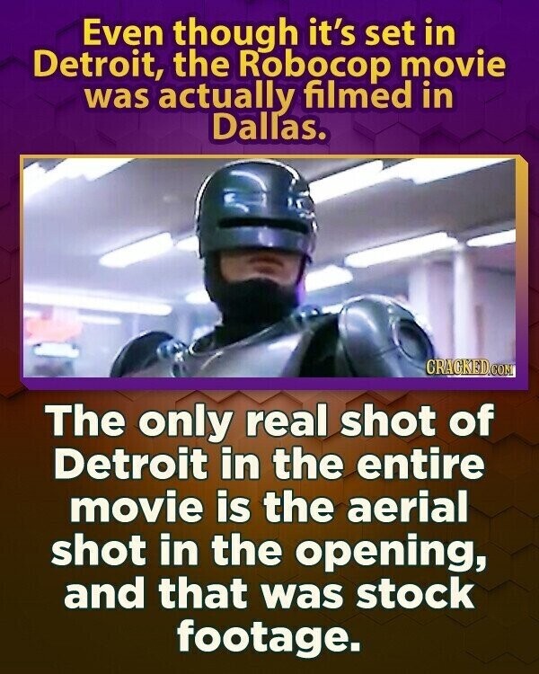 Even though it's set in Detroit, the Robocop movie was actually filmed in Dallas. CRACKED.COM The only real shot of Detroit in the entire movie is the aerial shot in the opening, and that was stock footage.