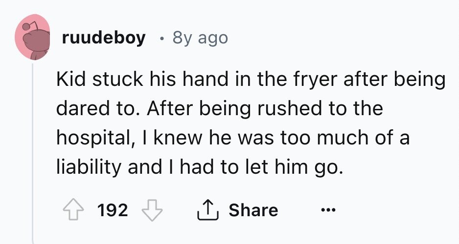 ruudeboy 8y ago Kid stuck his hand in the fryer after being dared to. After being rushed to the hospital, I knew he was too much of a liability and I had to let him go. Share 192 ... 