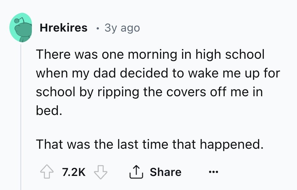 Hrekires 3y ago There was one morning in high school when my dad decided to wake me up for school by ripping the covers off me in bed. That was the last time that happened. 7.2K Share ... 