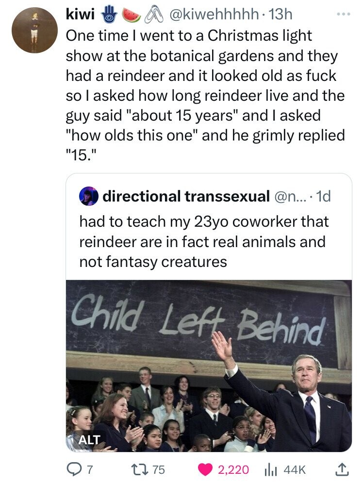 kiwi @kiwehhhhh. 13h ... One time I went to a Christmas light show at the botanical gardens and they had a reindeer and it looked old as fuck so I asked how long reindeer live and the guy said about 15 years and I asked how olds this one and he grimly replied 15. directional transsexual @n..... 1d had to teach my 23yo coworker that reindeer are in fact real animals and not fantasy creatures Child Left Behind ALT 7 75 2,220 44K 