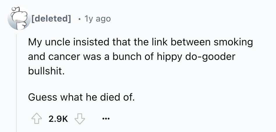 1y ago My uncle insisted that the link between smoking and cancer was a bunch of hippy do-gooder bullshit. Guess what he died of. 2.9K ...
