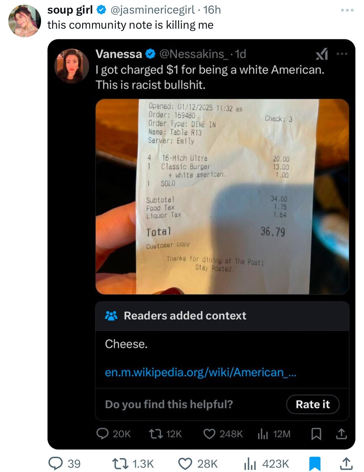 @jasminericegirl 16h soup girl this community note is killing me Vanessa @Nessakins_ 1d ... I got charged $1 for being a white American. This is racist bullshit. Opened: 01/12/2025 11:32 am Order: 169480 Check: 3 Order Type: DINE IN Name: Table R13 Server: Emily 4 16-Mich Ultra 20.00 1 Classic Burger 13.00 + white american. 1.00 SOLO 1 34.00 Subtotal 1.15 Food Tax 1.64 Liquor Tax 36.79 Total Customer copy Thanks for dining at The Post! Stay Posted Readers added context Cheese. en.m.wikipedia.org/wiki/American_... Do you find this helpful? Rate it 20K 248K 12K 12M 39 1.3K 28K 423K