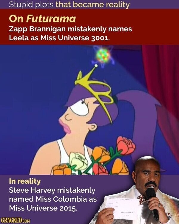 Stupid plots that became reality On Futurama Zapp Brannigan mistakenly names Leela as Miss Universe 3001. In reality Steve Harvey mistakenly named Miss Colombia as Miss Universe 2015. MALK INDESSE 2014 CRACKED.COM