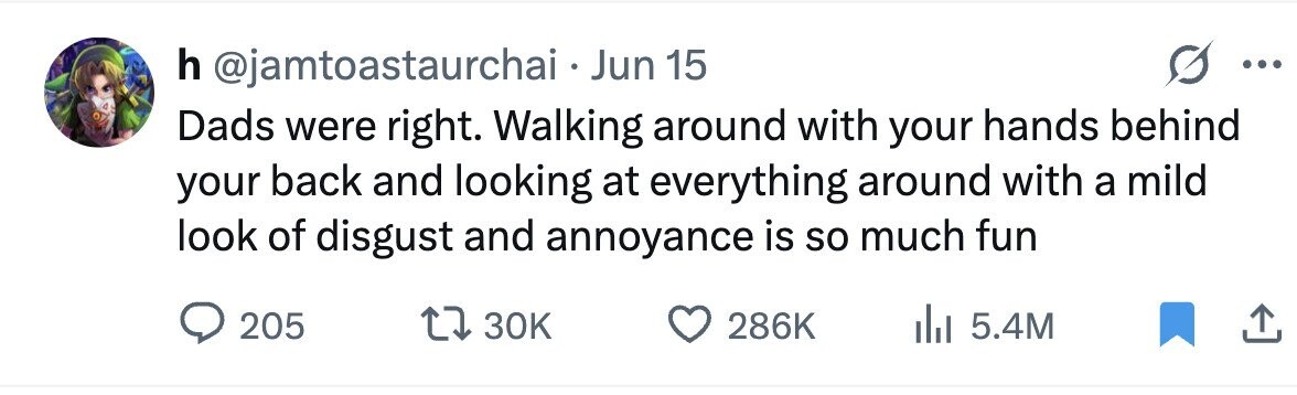 h @jamtoastaurchai . Jun 15 ... Dads were right. Walking around with your hands behind your back and looking at everything around with a mild look of disgust and annoyance is so much fun 205 30K 286K 5.4M