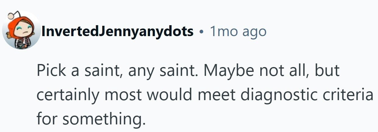 InvertedJennyanydots . 1mo ago Pick a saint, any saint. Maybe not all, but certainly most would meet diagnostic criteria for something.