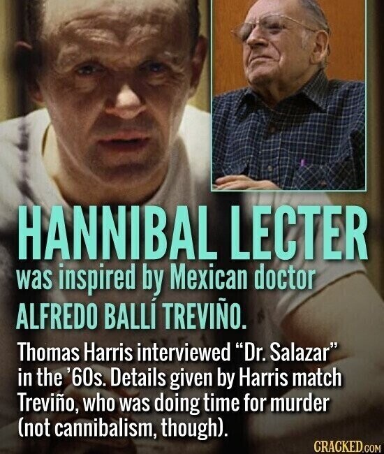 HANNIBAL LECTER was inspired by Mexican doctor ALFREDO BALLÍ TREVIÑO. Thomas Harris interviewed Dr. Salazar in the '60s. Details given by Harris match Treviño, who was doing time for murder (not cannibalism, though). CRACKED.COM