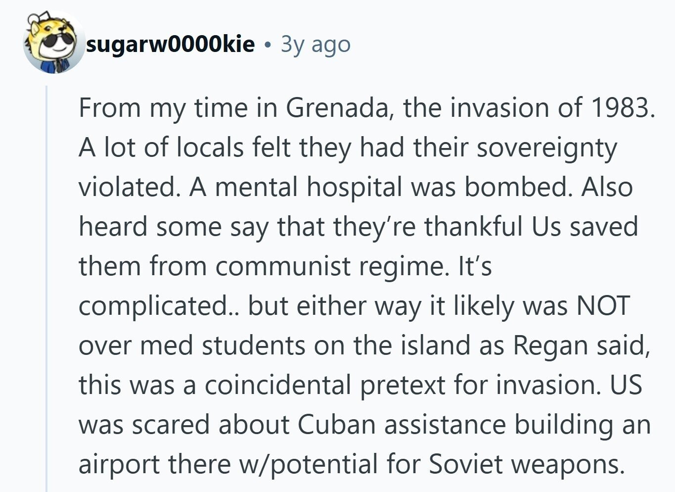 sugarw0000kie 3y ago From my time in Grenada, the invasion of 1983. A lot of locals felt they had their sovereignty violated. A mental hospital was bombed. Also heard some say that they're thankful Us saved them from communist regime. It's complicated.. but either way it likely was NOT over med students on the island as Regan said, this was a coincidental pretext for invasion. US was scared about Cuban assistance building an airport there w/potential for Soviet weapons. 