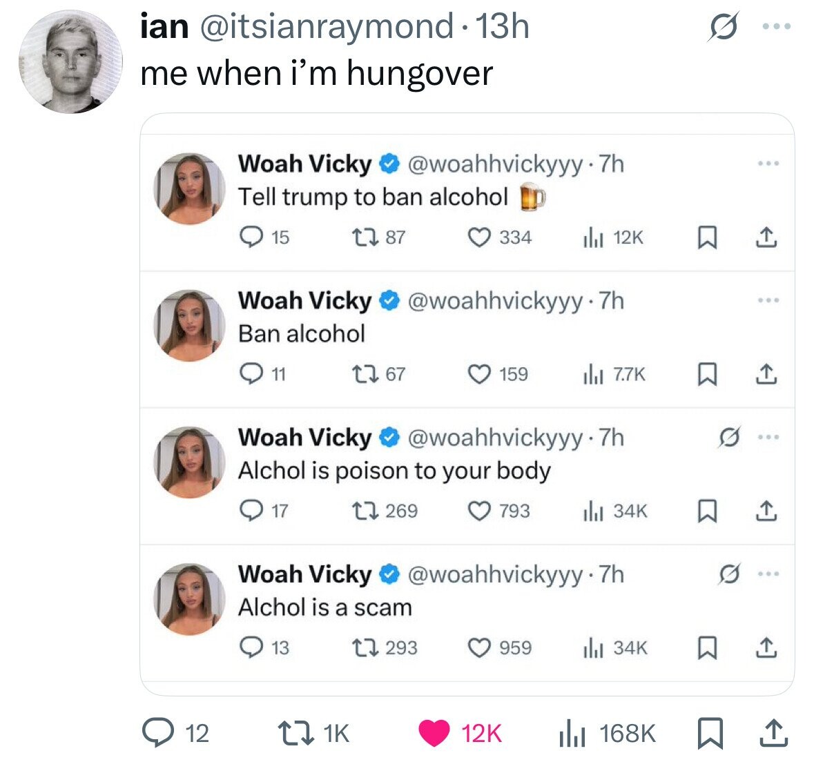 ian @itsianraymond 1 13h .. me when i'm hungover Woah Vicky @woahhvickyyy-7h Tell trump to ban alcohol 15 87 334 12K Woah Vicky @woahhvickyyy-7h Ban alcohol 67 11 159 dil 7.7K Woah Vicky @woahhvickyyy-7h Alchol is poison to your body 17 269 793 del 34K Woah Vicky @woahhvickyyy-7h Alchol is a scam 293 959 13 34K 12 168K 1K 12K 