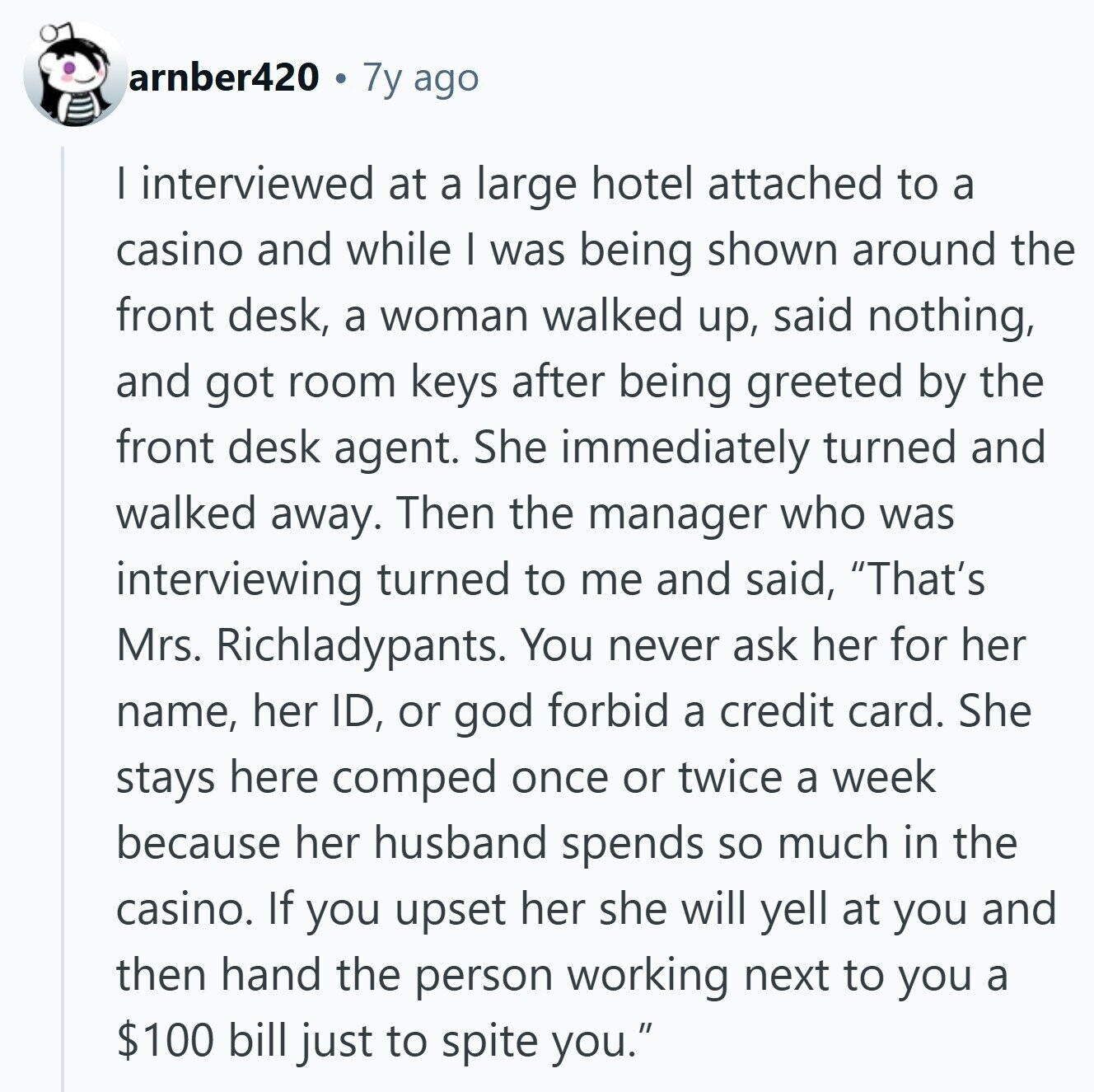 arnber420 7y ago I interviewed at a large hotel attached to a casino and while I was being shown around the front desk, a woman walked up, said nothing, and got room keys after being greeted by the front desk agent. She immediately turned and walked away. Then the manager who was interviewing turned to me and said, That's Mrs. Richladypants. You never ask her for her name, her ID, or god forbid a credit card. She stays here comped once or twice a week because her husband spends so much in the casino. If you upset her she will 