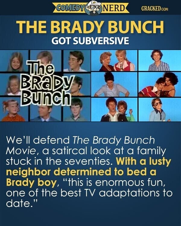 COMEDY NERD CRACKED.COM THE BRADY BUNCH GOT SUBVERSIVE The BRaDY Bunch We'll defend The Brady Bunch Movie, a satircal look at a family stuck in the seventies. With a lusty neighbor determined to bed a Brady boy, this is enormous fun, one of the best TV adaptations to date.