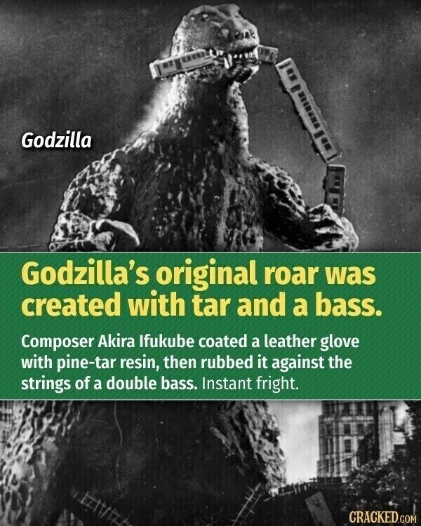 Godzilla Godzilla's original roar was created with tar and a bass. Composer Akira Ifukube coated a leather glove with pine-tar resin, then rubbed it against the strings of a double bass. Instant fright. CRACKED.COM