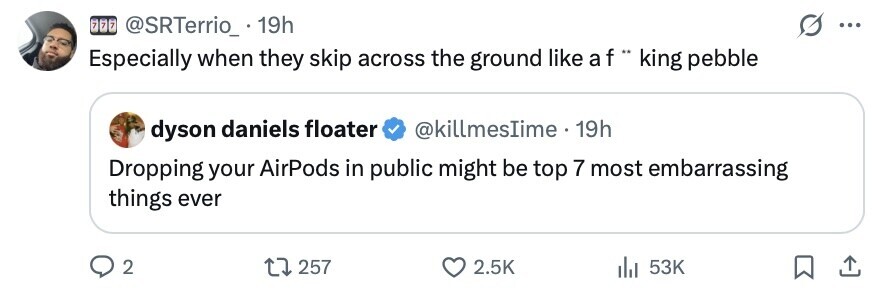 7 7 7 @SRTerrio_. 19h ... Especially when they skip across the ground like a f .. king pebble dyson daniels floater @killmesIime 19h Dropping your AirPods in public might be top 7 most embarrassing things ever 2 257 2.5K 53K