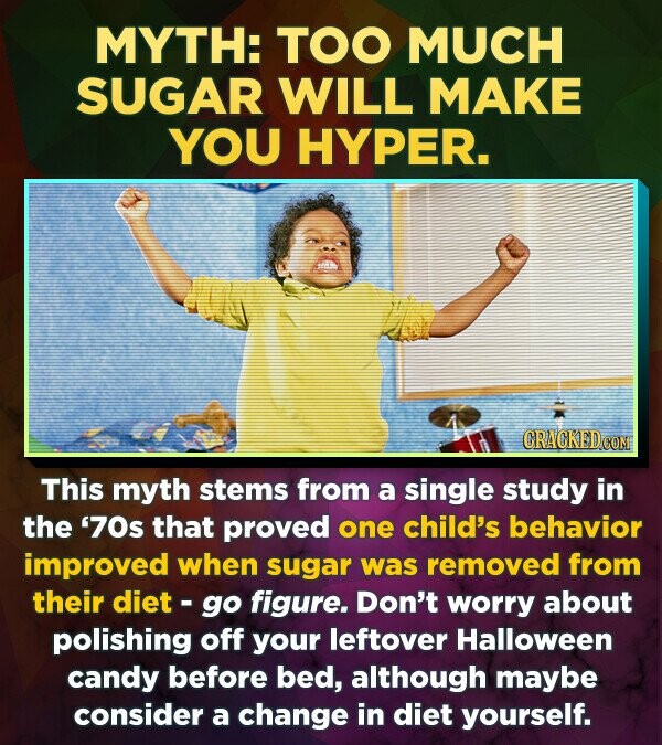 MYTH: TOO MUCH SUGAR WILL MAKE YOU HYPER. CRACKED This myth stems from a single study in the '70s that proved one child's behavior improved when sugar was removed from their diet - go figure. Don't worry about polishing off your leftover Halloween candy before bed, although maybe consider a change in diet yourself.