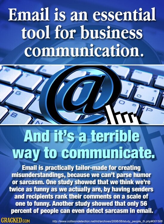 Email is an essential tool for business communication. - T - G a ] } 6 P В And it's a terrible way to communicate. Email is practically tailor-made for creating misunderstandings, because we can't parse humor or sarcasm. One study showed that we think we're twice as funny as we actually are, by having senders and recipients rank their comments on a scale of one to funny. Another study showed that only 56 percent of people can even detect sarcasm in email. CRACKED.COM http://www.collisiondetection.net/mt/archives/2006/06/study_people_th.php#001506