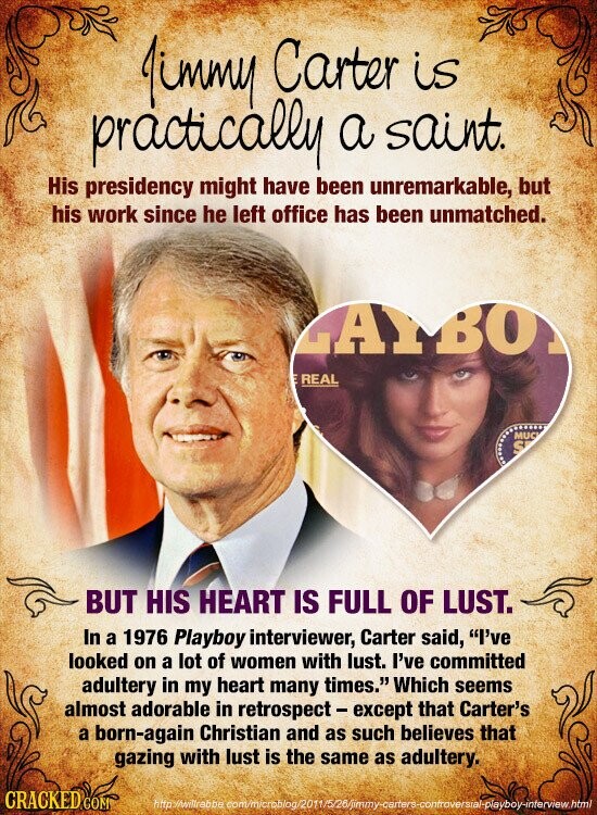 Jimmy Carter is practically a saint. His presidency might have been unremarkable, but his work since he left office has been unmatched. LAYBO REAL MUC S BUT HIS HEART IS FULL OF LUST. In a 1976 Playboy interviewer, Carter said, I've looked on a lot of women with lust. I've committed adultery in my heart many times. Which seems almost adorable in retrospect - except that Carter's a born-again Christian and as such believes that gazing with lust is the same as adultery. CRACKED COM http //willrebbe commicrablog/2011/5/26/jimmy-carters-controversial-playboy-interview.html