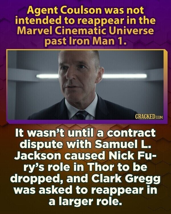 Agent Coulson was not intended to reappear in the Marvel Cinematic Universe past Iron Man 1. CRACKED.COM It wasn't until a contract dispute with Samuel L. Jackson caused Nick Fu- ry's role in Thor to be dropped, and Clark Gregg was asked to reappear in a larger role.