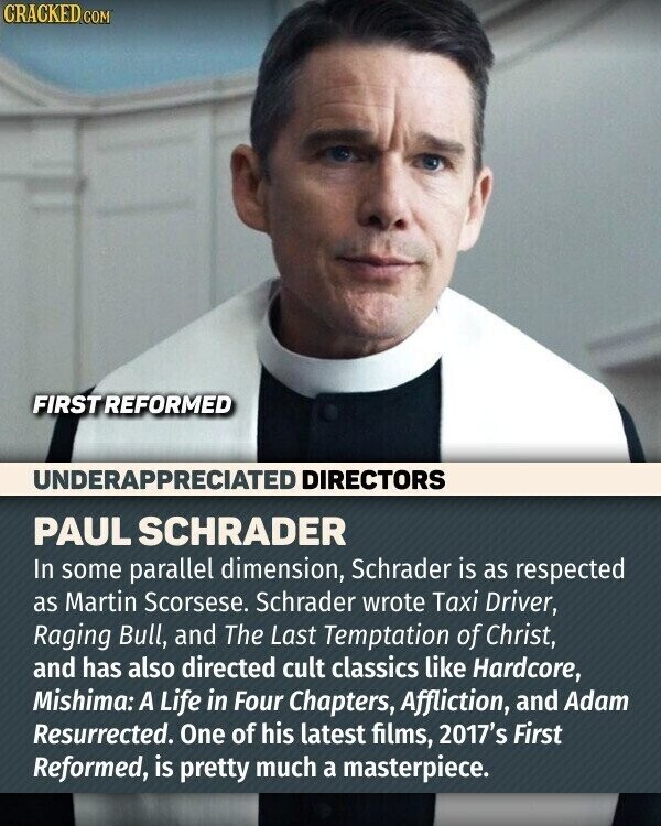CRACKED.COM FIRST REFORMED UNDERAPPRECIATED DIRECTORS PAUL SCHRADER In some parallel dimension, Schrader is as respected as Martin Scorsese. Schrader wrote Taxi Driver, Raging Bull, and The Last Temptation of Christ, and has also directed cult classics like Hardcore, Mishima: A Life in Four Chapters, Affliction, and Adam Resurrected. One of his latest films, 2017's First Reformed, is pretty much a masterpiece.