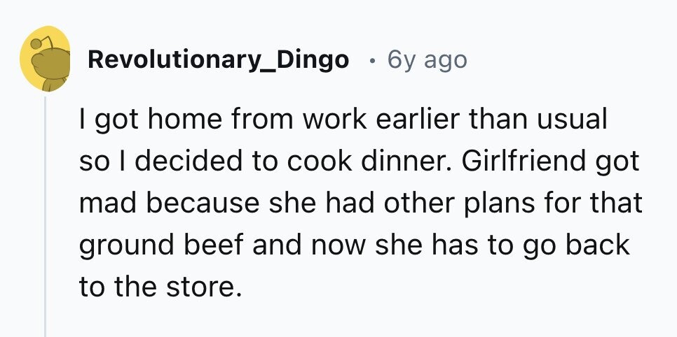 Revolutionary_Dingo . 6y ago I got home from work earlier than usual so I decided to cook dinner. Girlfriend got mad because she had other plans for that ground beef and now she has to go back to the store. 