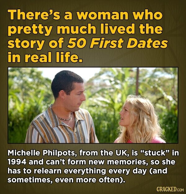 There's a woman who pretty much lived the story of 50 First Dates in real life. Michelle Philpots, from the UK, is stuck in 1994 and can't form new memories, so she has to relearn everything every day (and sometimes, even more often). CRACKED.COM