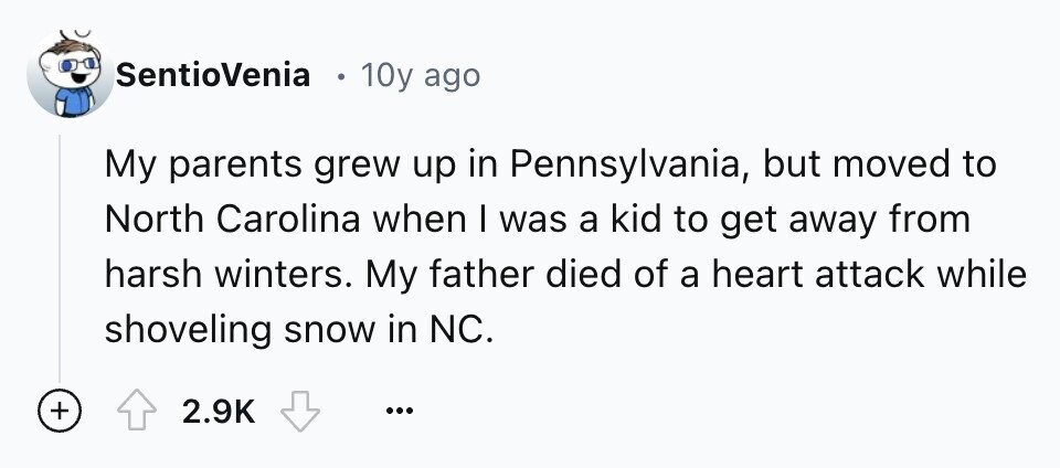 SentioVenia 10y ago My parents grew up in Pennsylvania, but moved to North Carolina when I was a kid to get away from harsh winters. My father died of a heart attack while shoveling snow in NC. + 2.9K ...
