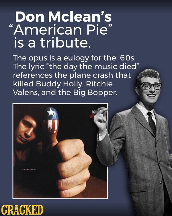 Don Mclean's American Pie is a tribute. The opus is a eulogy for the '60s. The lyric the day the music died references the plane crash that killed Buddy Holly, Ritchie Valens, and the Big Bopper. BON AM CRACKED