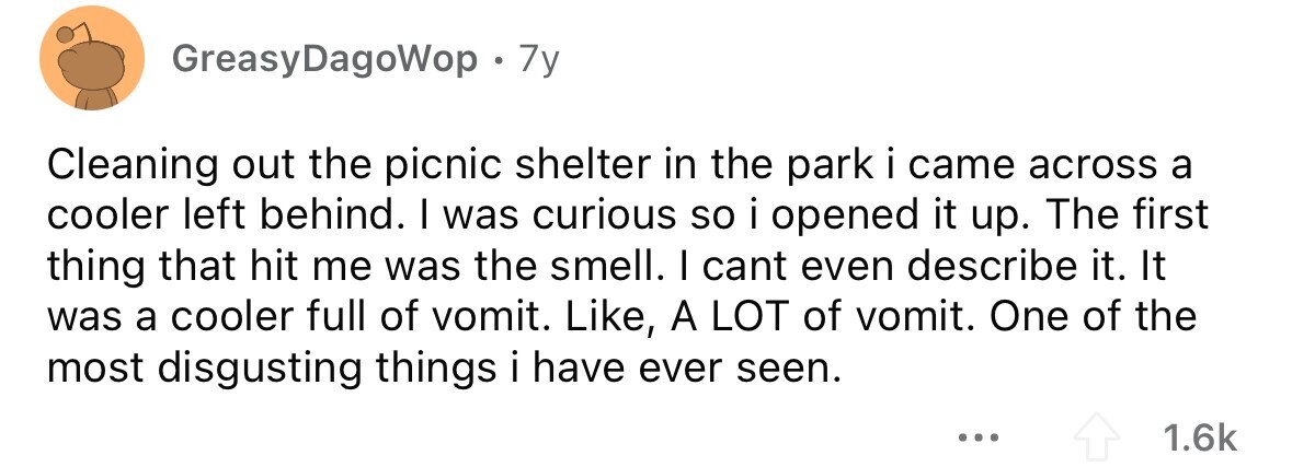 GreasyDagoWop . 7y Cleaning out the picnic shelter in the park i came across a cooler left behind. I was curious so i opened it up. The first thing that hit me was the smell. I cant even describe it. It was a cooler full of vomit. Like, A LOT of vomit. One of the most disgusting things i have ever seen. ... 1.6k