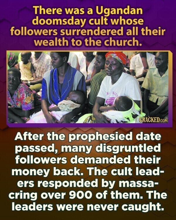 There was a Ugandan doomsday cult whose followers surrendered all their wealth to the church. K ALCO CRACKED.COM After the prophesied date passed, many disgruntled followers demanded their money back. The cult lead- ers responded by massa- cring over 900 of them. The leaders were never caught.