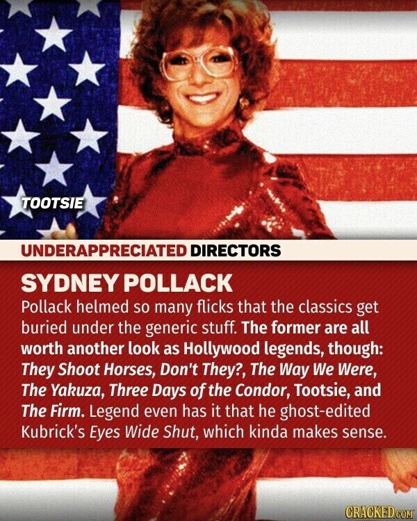 TOOTSIE UNDERAPPRECIATED DIRECTORS SYDNEY POLLACK Pollack helmed so many flicks that the classics get buried under the generic stuff. The former are all worth another look as Hollywood legends, though: They Shoot Horses, Don't They?, The Way We Were, The Yakuza, Three Days of the Condor, Tootsie, and The Firm. Legend even has it that he ghost-edited Kubrick's Eyes Wide Shut, which kinda makes sense. CRACKED.COM