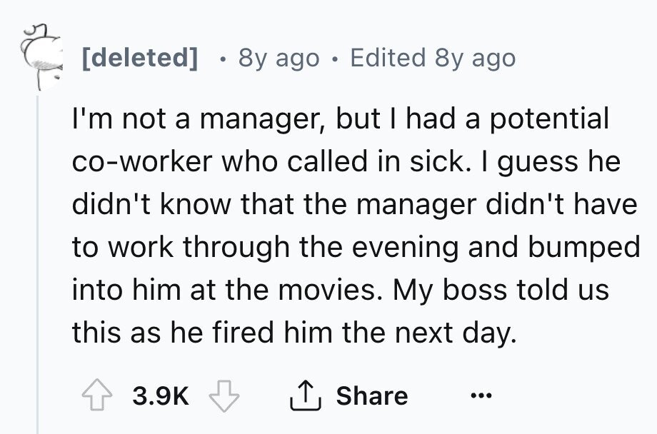 [deleted] e 8y ago . Edited 8y ago I'm not a manager, but I had a potential co-worker who called in sick. I guess he didn't know that the manager didn't have to work through the evening and bumped into him at the movies. My boss told us this as he fired him the next day. 3.9K Share ... 