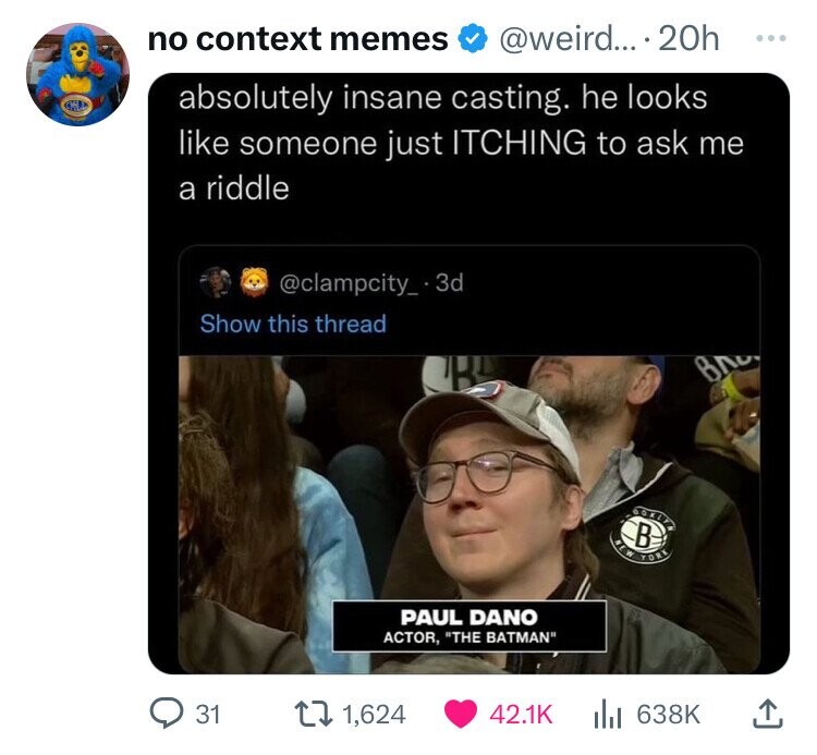 no context memes @weird... - 20h ... absolutely insane casting. he looks like someone just ITCHING to ask me a riddle @clampcity_.3d Show this thread ВЛ GORDEN NEW В YORK PAUL DANO ACTOR, THE BATMAN 31 1,624 42.1K del 638K 