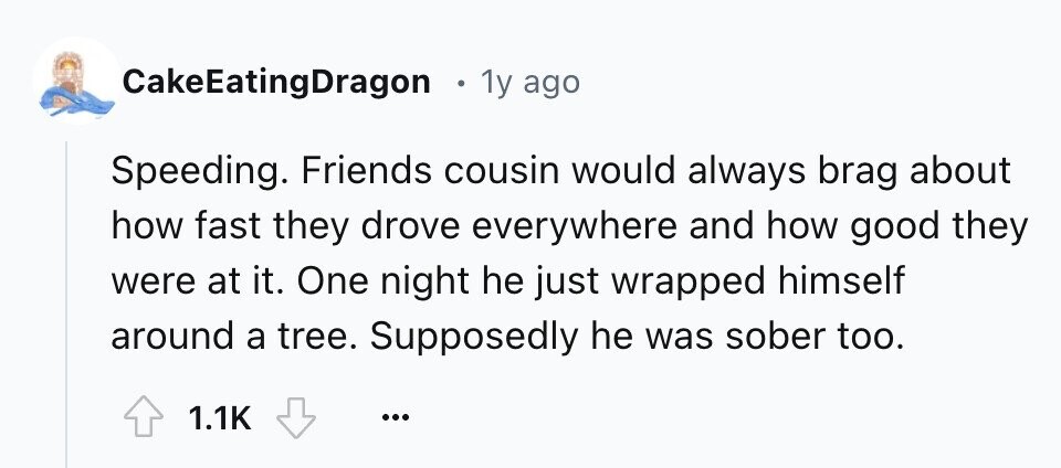 CakeEatingDragon 1 1y ago Speeding. Friends cousin would always brag about how fast they drove everywhere and how good they were at it. One night he just wrapped himself around a tree. Supposedly he was sober too. 1.1K ...