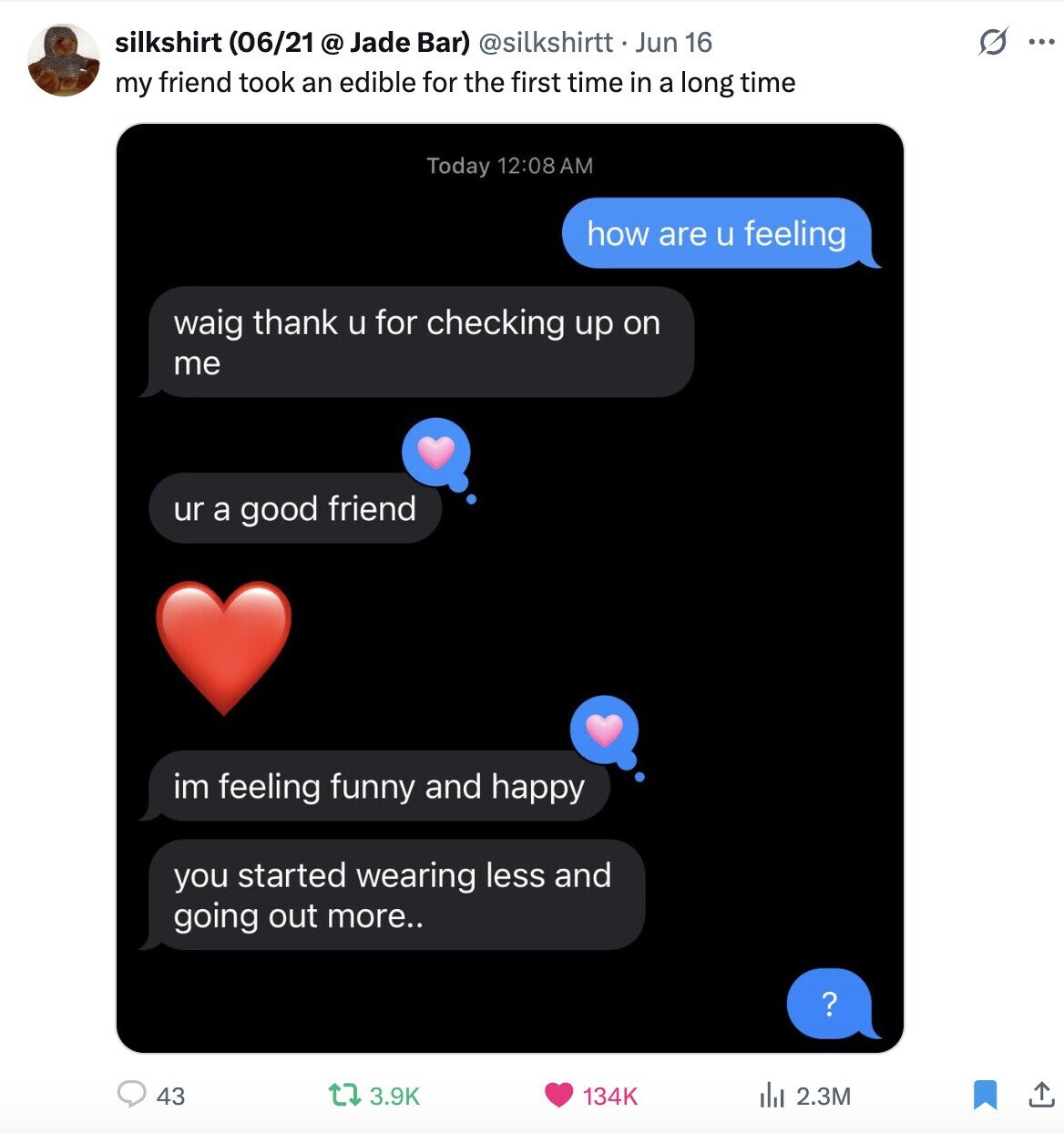 silkshirt (06/21 @ Jade Bar) @silkshirtt Jun 16 S ... my friend took an edible for the first time in a long time Today 12:08AM how are u feeling waig thank u for checking up on me ur a good friend im feeling funny and happy you started wearing less and going out more.. ? 43 3.9K 134K del 2.3M
