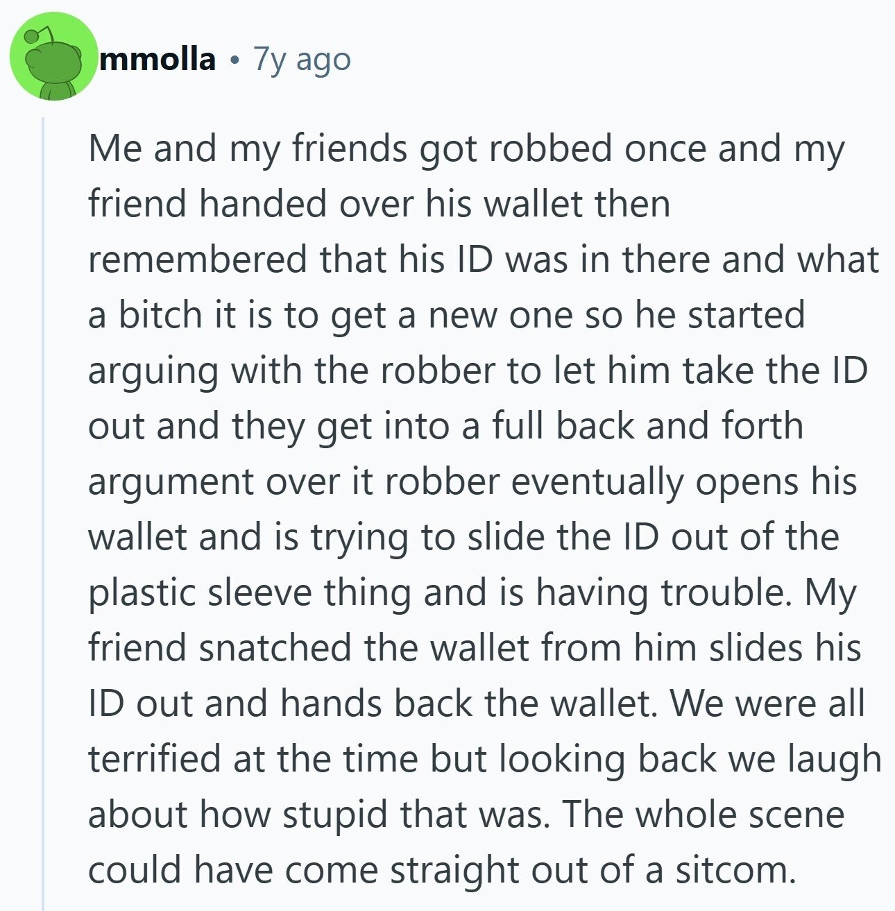 mmolla 7y ago Me and my friends got robbed once and my friend handed over his wallet then remembered that his ID was in there and what a bitch it is to get a new one so he started arguing with the robber to let him take the ID out and they get into a full back and forth argument over it robber eventually opens his wallet and is trying to slide the ID out of the plastic sleeve thing and is having trouble. My friend snatched the wallet from him slides his ID out and hands back the wallet.