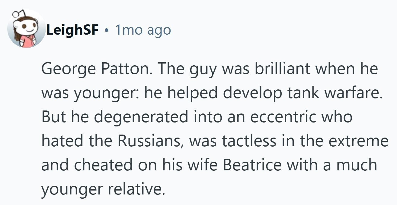 LeighSF . 1mo ago George Patton. The guy was brilliant when he was younger: he helped develop tank warfare. But he degenerated into an eccentric who hated the Russians, was tactless in the extreme and cheated on his wife Beatrice with a much younger relative.