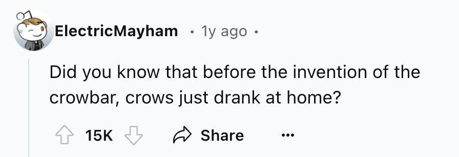 ElectricMayham . 1y ago Did you know that before the invention of the crowbar, crows just drank at home? 15K Share ...