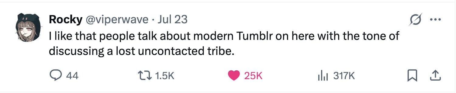 Rocky @viperwave . Jul 23 ... I like that people talk about modern Tumblr on here with the tone of discussing a lost uncontacted tribe. 44 1.5K 25K 317K