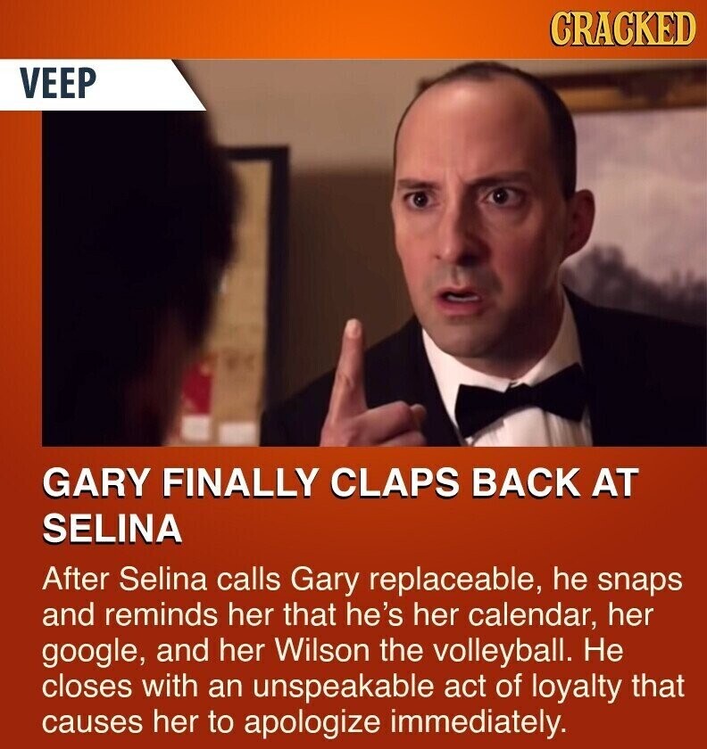 CRACKED VEEP GARY FINALLY CLAPS BACK AT SELINA After Selina calls Gary replaceable, he snaps and reminds her that he's her calendar, her google, and her Wilson the volleyball. Не closes with an unspeakable act of loyalty that causes her to apologize immediately.