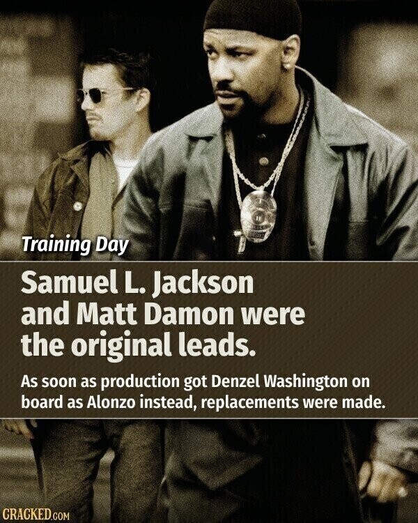 Training Day Samuel L. Jackson and Matt Damon were the original leads. As soon as production got Denzel Washington on board as Alonzo instead, replacements were made. CRACKED.COM