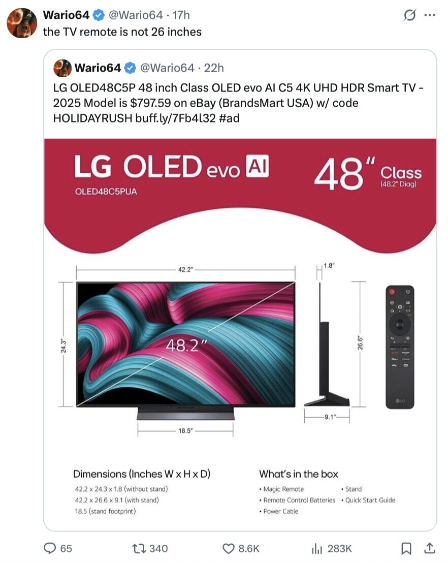 Wario64 @Wario64 17h s ... the TV remote is not 26 inches Wario64 @Wario64.22h LG OLED48C5P 48 inch Class OLED evo Al C5 4K UHD HDR Smart TV - 2025 Model is $797.59 on eBay (BrandsMart USA) w/ code HOLIDAYRUSH buff.ly/7Fb4l32 #ad LG OLED evo AI 48 Class (48.2 Diag) OLED48C5PUA 1.8' 42.2 M 48.2 26.6 24.3 La 3 BIG 9.1 18.5 Dimensions (Inches WxHxD) What's in the box 42.2 X 24.3 X 1.8 (without stand) Magic Remote Stand 42.2 X 26.6 X 9.1 (with stand) Remote Control Batteries Quick Start Guide 18.5 (stand footprint) Power Cable 65 340 8.6K 283K