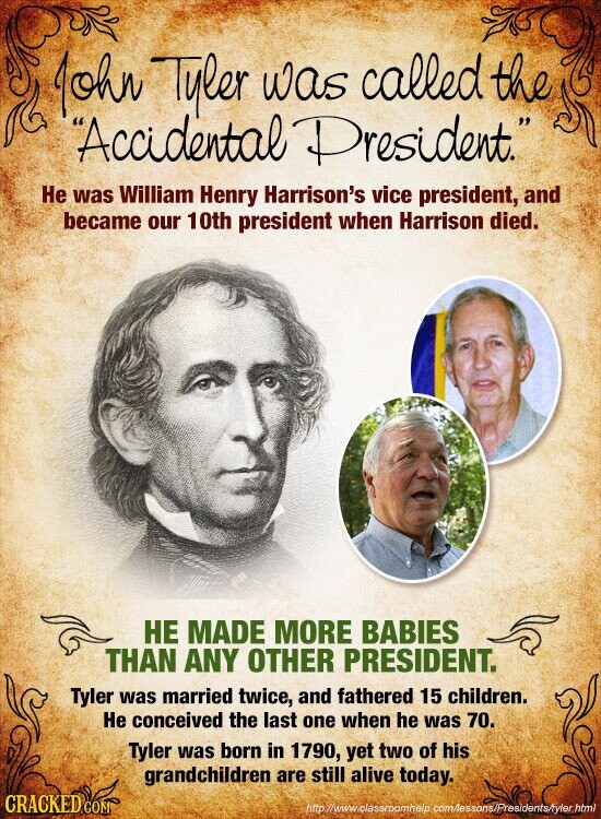 John Tyler was called the Accidental President. Не was William Henry Harrison's vice president, and became our 10th president when Harrison died. НЕ MADE MORE BABIES THAN ANY OTHER PRESIDENT. Tyler was married twice, and fathered 15 children. Не conceived the last one when he was 70. Tyler was born in 1790, yet two of his grandchildren are still alive today. CRACKED COM http h/www.classroomhelp. com/essons/Presidents/tyler.html
