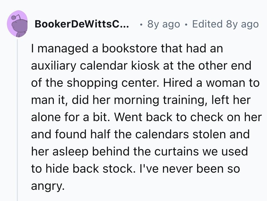 BookerDeWittsC... 8y ago 0 Edited 8y ago I managed a bookstore that had an auxiliary calendar kiosk at the other end of the shopping center. Hired a woman to man it, did her morning training, left her alone for a bit. Went back to check on her and found half the calendars stolen and her asleep behind the curtains we used to hide back stock. I've never been so angry. 