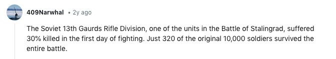 409Narwhal 2y ago The Soviet 13th Gaurds Rifle Division, one of the units in the Battle of Stalingrad, suffered 30% killed in the first day of fighting. Just 320 of the original 10,000 soldiers survived the entire battle.
