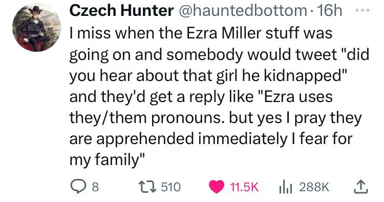 Czech Hunter @hauntedbottom- 16h ... I miss when the Ezra Miller stuff was going on and somebody would tweet did you hear about that girl he kidnapped and they'd get a reply like Ezra uses they/them pronouns. but yes I pray they are apprehended immediately I fear for my family 8 510 11.5K 288K 