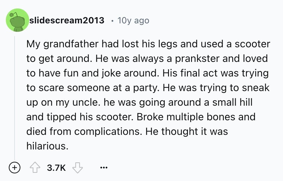 slidescream2013 10y ago My grandfather had lost his legs and used a scooter to get around. Не was always a prankster and loved to have fun and joke around. His final act was trying to scare someone at a party. Не was trying to sneak up on my uncle. he was going around a small hill and tipped his scooter. Broke multiple bones and died from complications. Не thought it was hilarious. + 3.7K ...