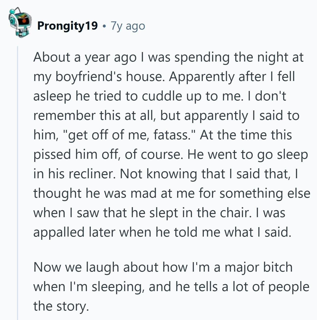 Prongity19 7y ago About a year ago I was spending the night at my boyfriend's house. Apparently after I fell asleep he tried to cuddle up to me. I don't remember this at all, but apparently I said to him, get off of me, fatass. At the time this pissed him off, of course. Не went to go sleep in his recliner. Not knowing that I said that, I thought he was mad at me for something else when I saw that he slept in the chair. I was appalled later when he told me what | said. Now we
