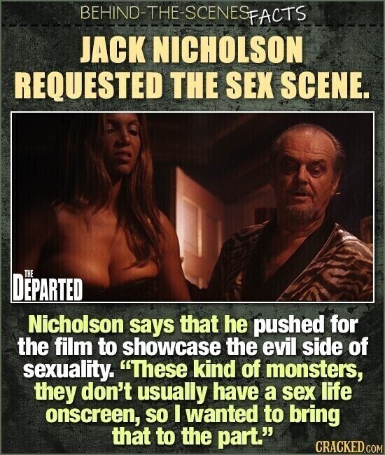 BEHIND-THE-SCENES FACTS JACK NICHOLSON REQUESTED THE SEX SCENE. THE DEPARTED Nicholson says that he pushed for the film to showcase the evil side of sexuality. These kind of monsters, they don't usually have a sex life onscreen, so I wanted to bring that to the part. CRACKED.COM