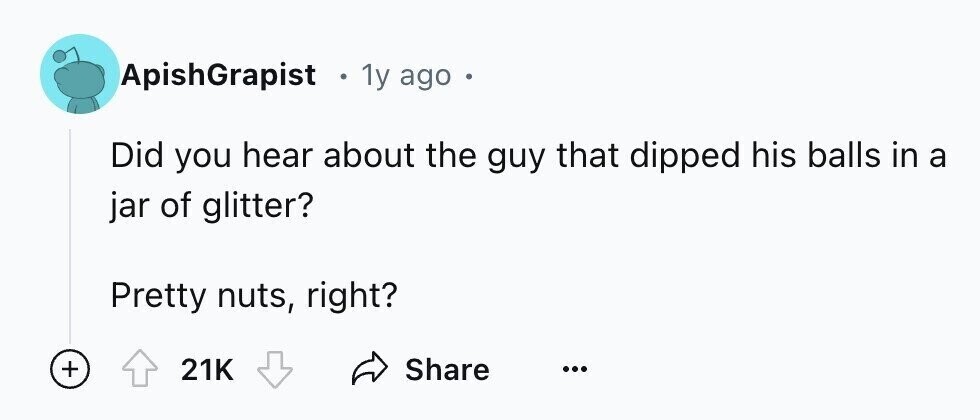 ApishGrapist . 1y ago Did you hear about the guy that dipped his balls in a jar of glitter? Pretty nuts, right? + Share 21K ...